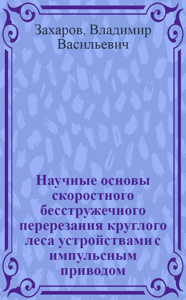Научные основы скоростного бесстружечного перерезания круглого леса устройствами с импульсным приводом : Автореф. дис. на соиск. учен. степ. д-ра техн. наук : (05.21.01)