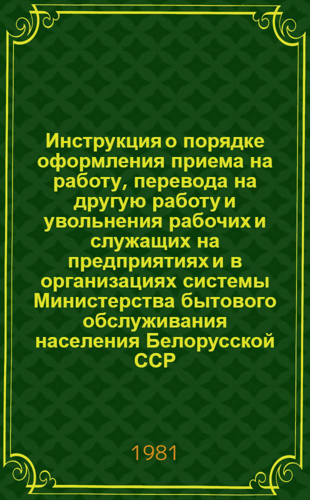 Инструкция о порядке оформления приема на работу, перевода на другую работу и увольнения рабочих и служащих на предприятиях и в организациях системы Министерства бытового обслуживания населения Белорусской ССР : Утв. 15.04.81