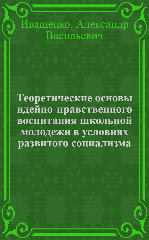 Теоретические основы идейно-нравственного воспитания школьной молодежи в условиях развитого социализма : Автореф. дис. на соиск. учен. степ. д-ра пед. наук : (13.00.01)