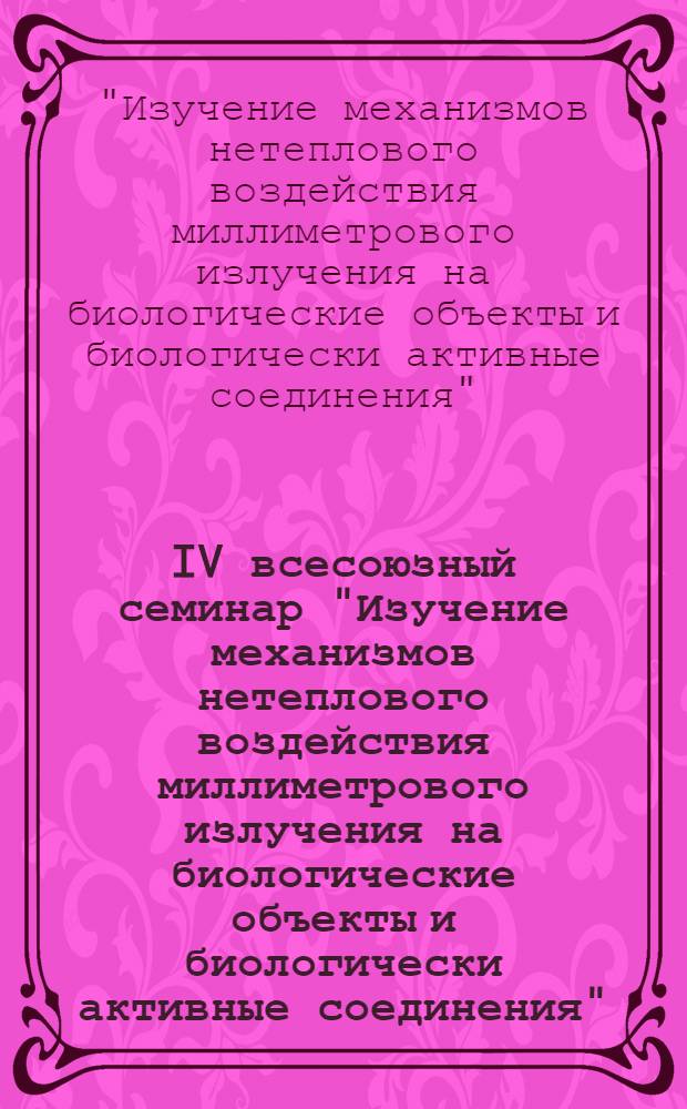 IV всесоюзный семинар "Изучение механизмов нетеплового воздействия миллиметрового излучения на биологические объекты и биологически активные соединения", 18-20 ноября 1981 г. : Тез. докл