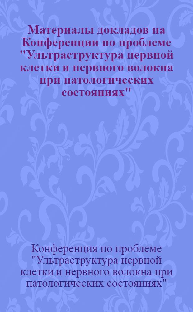 Материалы докладов на Конференции по проблеме "Ультраструктура нервной клетки и нервного волокна при патологических состояниях", проводимой в октябре 1981 года