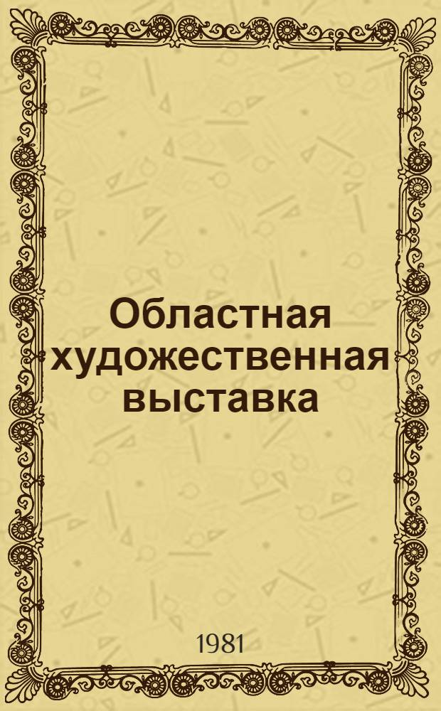 Областная художественная выставка : Живопись, графика, металл, ювелир. изделия, ткани, гобелены, панно : Каталог : Посвящается XXVI съезду КПСС