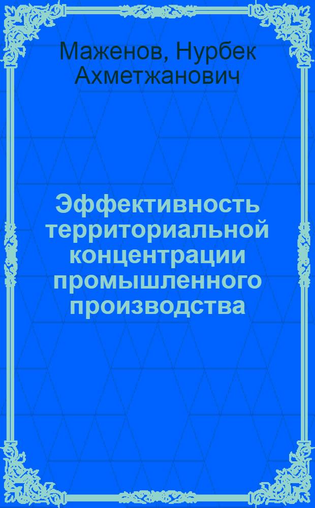 Эффективность территориальной концентрации промышленного производства : (На прим. КазССР) : Автореф. дис. на соиск. учен. степ. канд. экон. наук : (08.00.05)