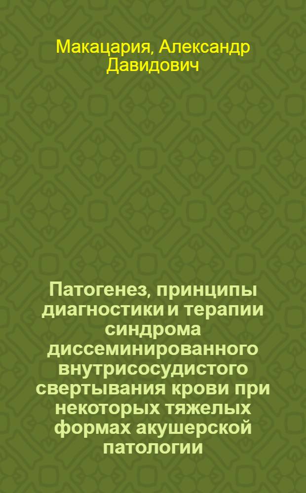 Патогенез, принципы диагностики и терапии синдрома диссеминированного внутрисосудистого свертывания крови при некоторых тяжелых формах акушерской патологии : Автореф. дис. на соиск. учен. степ. д-ра мед. наук : (14.00.01)