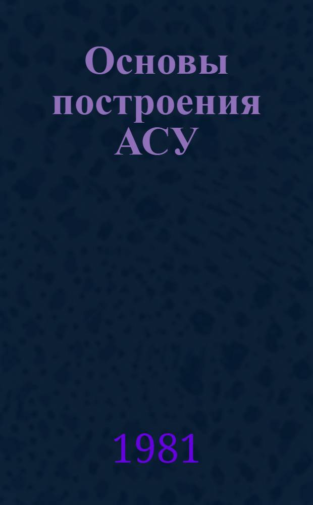 Основы построения АСУ : (Введ. в систем. исслед.) : Учеб. пособие для студентов IV-V курсов фак. автоматизир. систем управления (спец. 0646) дневного и веч. отд-ний