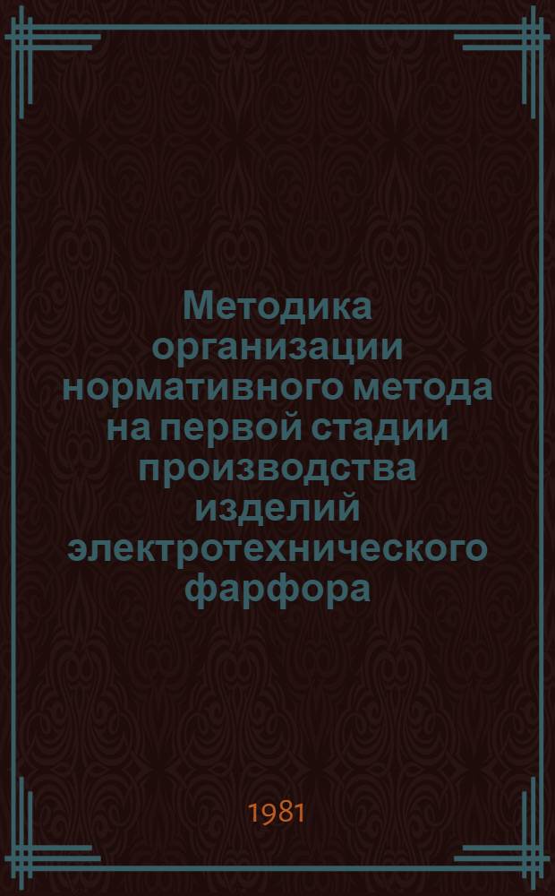 Методика организации нормативного метода на первой стадии производства изделий электротехнического фарфора : 09.01.1.01-81 : Утв. всесоюз. пром. об-нием "Союзэлектроизолятор" 02.04.81