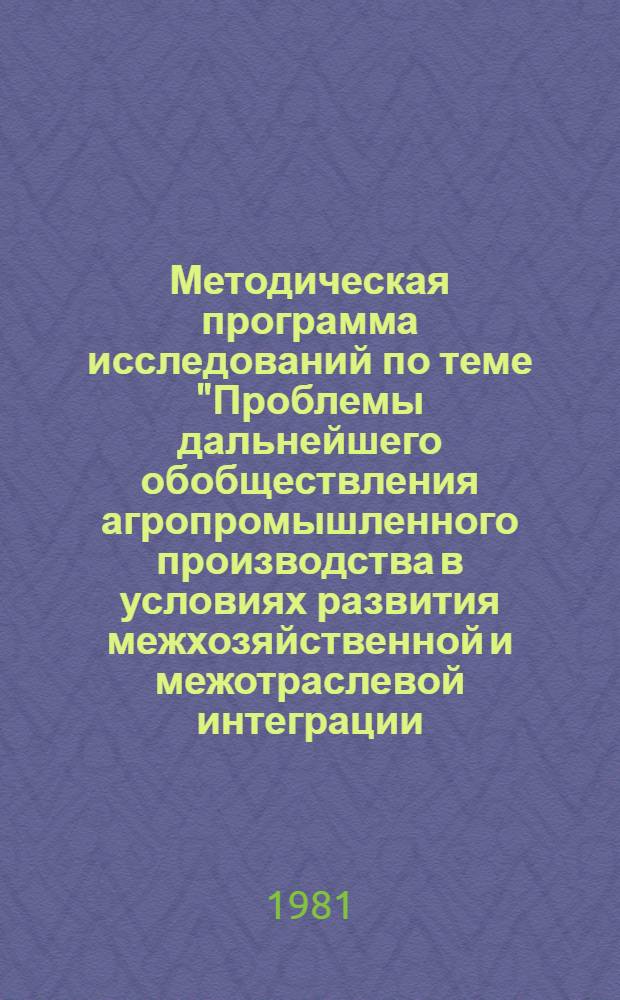 Методическая программа исследований по теме "Проблемы дальнейшего обобществления агропромышленного производства в условиях развития межхозяйственной и межотраслевой интеграции, совершенствования отношений собственности, распределения и обмена в агропромышленном секторе страны" : (Гос. план НИР по естеств. и обществ. наукам на 1981-1985 гг. Т. 5 шифр 4.2.1.3.6 пункт 4)