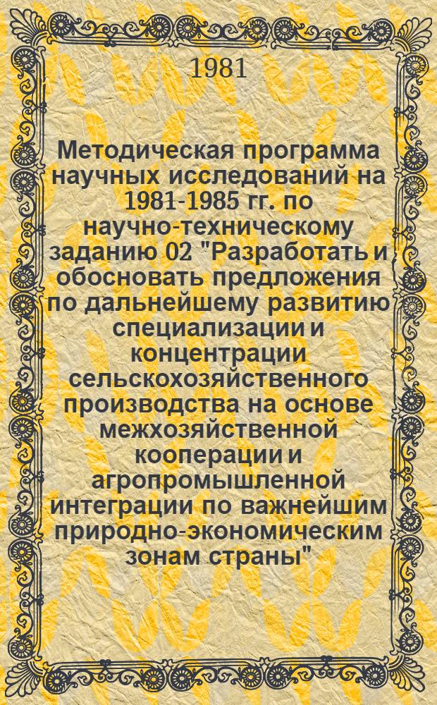 Методическая программа научных исследований на 1981-1985 гг. по научно-техническому заданию 02 "Разработать и обосновать предложения по дальнейшему развитию специализации и концентрации сельскохозяйственного производства на основе межхозяйственной кооперации и агропромышленной интеграции по важнейшим природно-экономическим зонам страны"