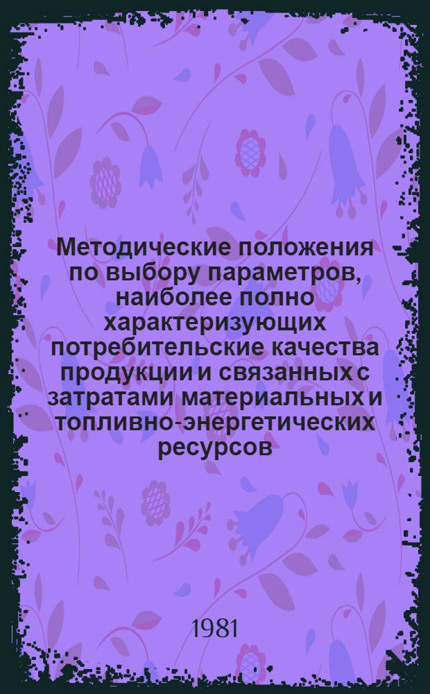 Методические положения по выбору параметров, наиболее полно характеризующих потребительские качества продукции и связанных с затратами материальных и топливно-энергетических ресурсов : Разд. "Пром-сть"