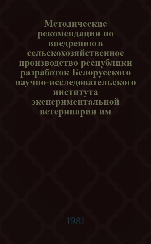 Методические рекомендации по внедрению в сельскохозяйственное производство республики разработок Белорусского научно-исследовательского института экспериментальной ветеринарии им. С.Н. Вышелесского на 1981 год