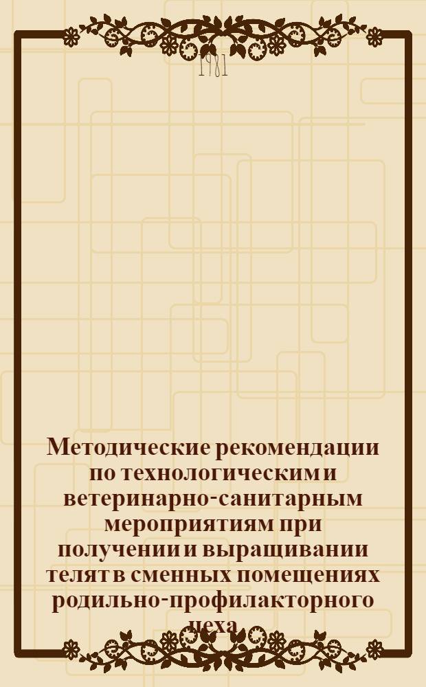 Методические рекомендации по технологическим и ветеринарно-санитарным мероприятиям при получении и выращивании телят в сменных помещениях родильно-профилакторного цеха