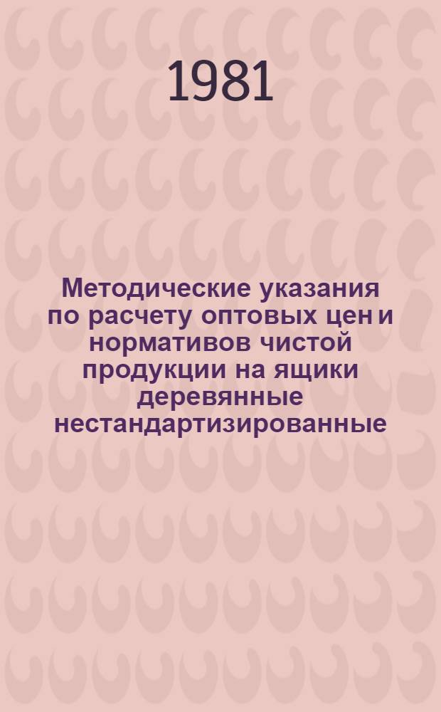 Методические указания по расчету оптовых цен и нормативов чистой продукции на ящики деревянные нестандартизированные, не включаемых в прейскуранты № 07-09 и № 07-15 : Ввод. в действие с 01.01.82