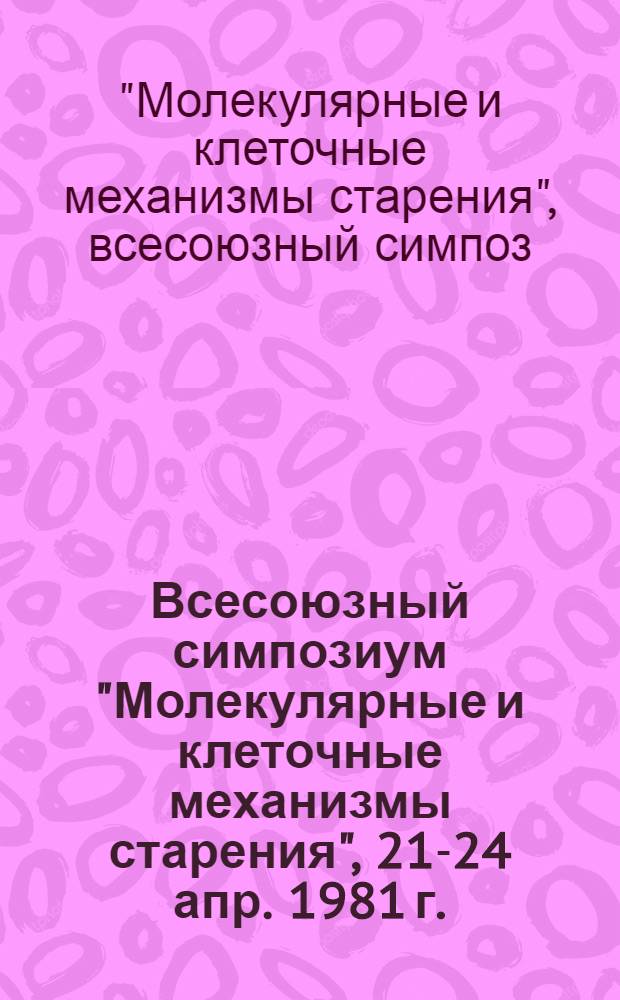 Всесоюзный симпозиум "Молекулярные и клеточные механизмы старения", 21-24 апр. 1981 г. : Тезисы докл