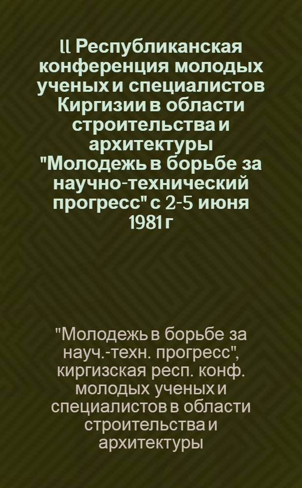 II Республиканская конференция молодых ученых и специалистов Киргизии в области строительства и архитектуры "Молодежь в борьбе за научно-технический прогресс" [с 2-5 июня 1981 г.] : (Тез. докл.)