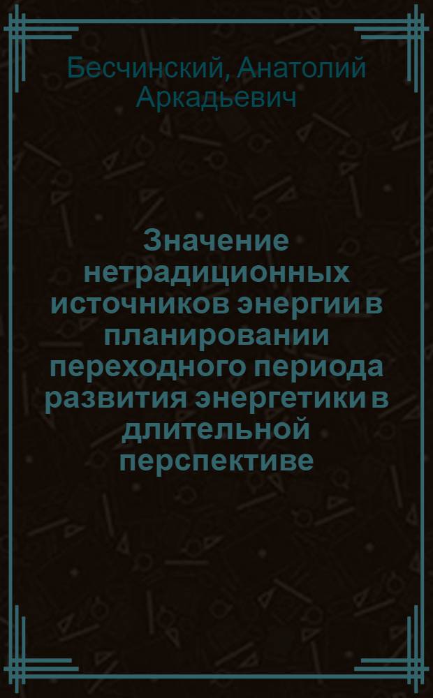 Значение нетрадиционных источников энергии в планировании переходного периода развития энергетики в длительной перспективе : Доклад Междунар. симпоз. "Значение новых и возобновляемых источников энергий в решении глоб. пробл. энергетики", 20-24 апр. 1981 г., Москва