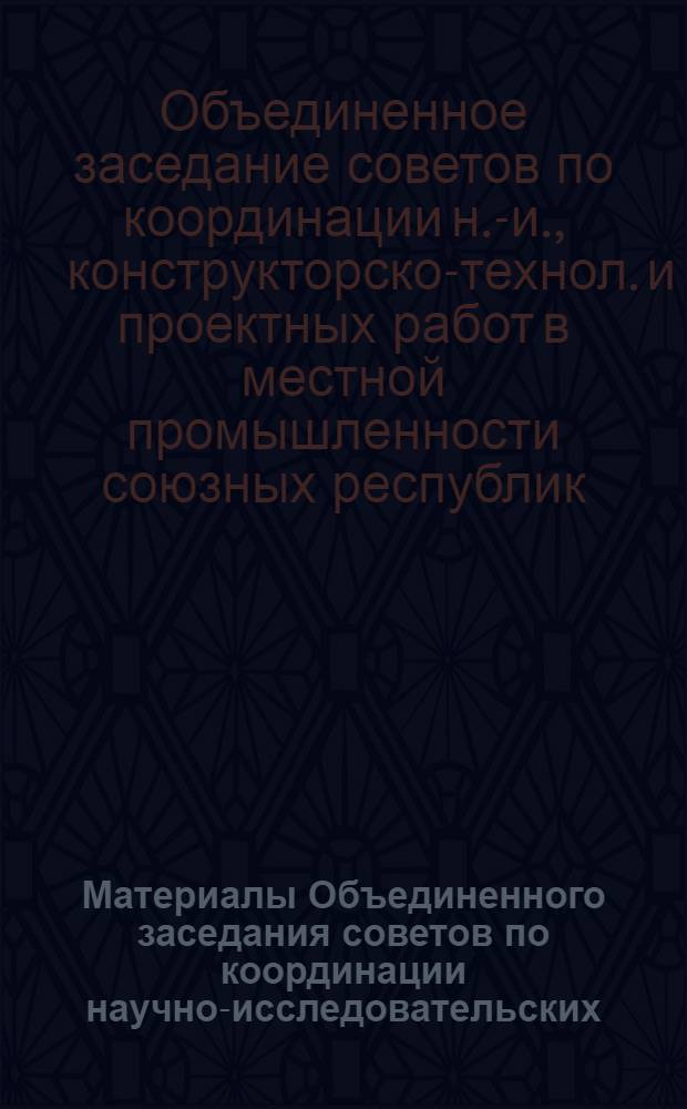 Материалы Объединенного заседания советов по координации научно-исследовательских, конструкторско-технологических и проектных работ местной промышленности союзных республик, 14-15 апреля 1981 г., г. Москва : Тез. докл. и сообщ