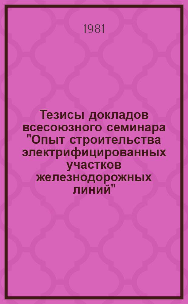 Тезисы докладов всесоюзного семинара "Опыт строительства электрифицированных участков железнодорожных линий", проводимого 27-31 июля 1981 г. в г. Минске