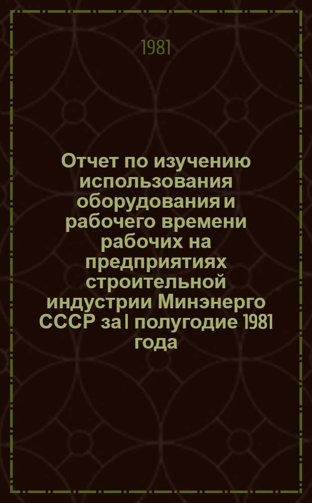 Отчет по изучению использования оборудования и рабочего времени рабочих на предприятиях строительной индустрии Минэнерго СССР за I полугодие 1981 года