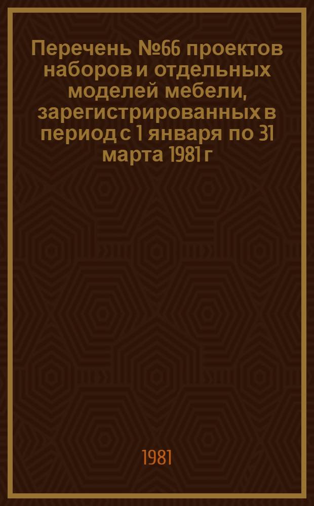 Перечень № 66 проектов наборов и отдельных моделей мебели, зарегистрированных в период с 1 января по 31 марта 1981 г., в порядке, установленном Минлесбумпромом СССР