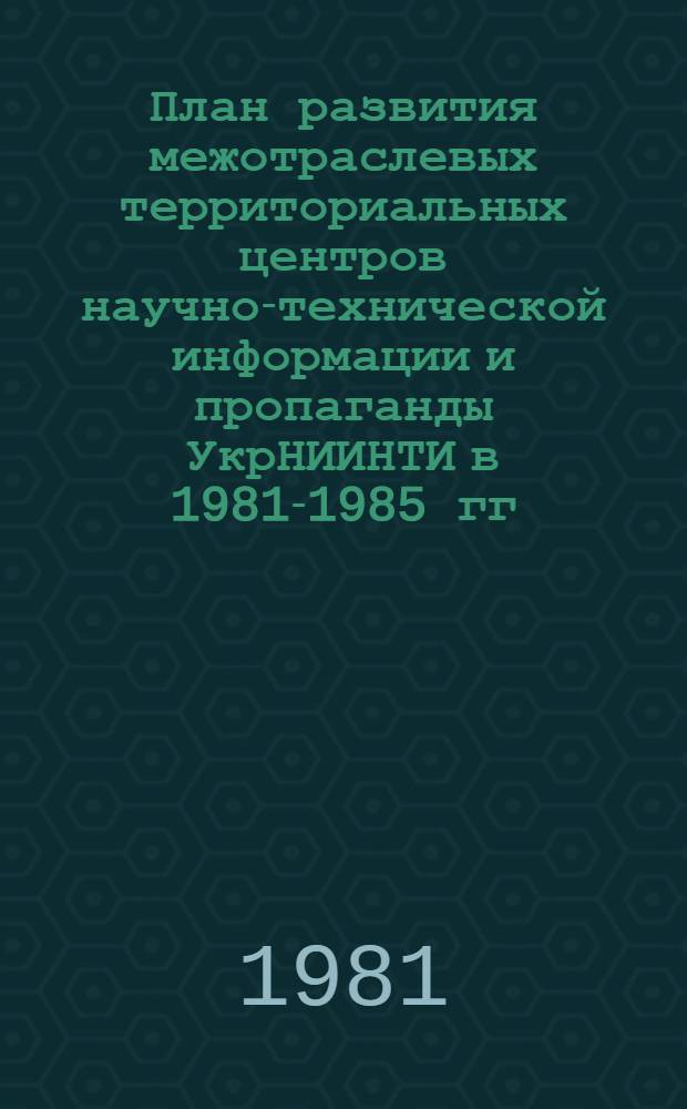 План развития межотраслевых территориальных центров научно-технической информации и пропаганды УкрНИИНТИ в 1981-1985 гг. : Проект