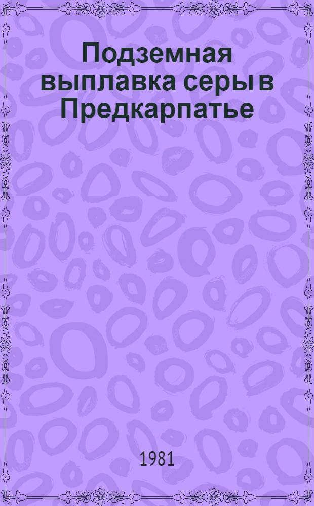 Подземная выплавка серы в Предкарпатье : Разраб. и внедрение в крупнопром. масштабе технологии подзем. выплавки серы в слож. горн.-геол. условиях Предкарп. серонос. бассейна
