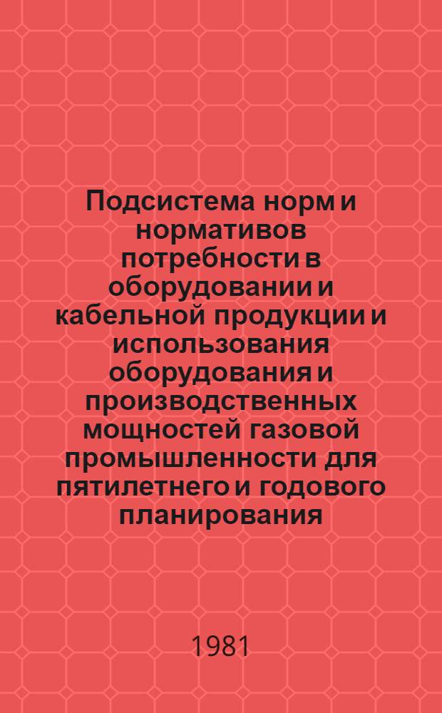 Подсистема норм и нормативов потребности в оборудовании и кабельной продукции и использования оборудования и производственных мощностей газовой промышленности для пятилетнего и годового планирования : Утв. М-вом газовой пром-сти 06.02.81