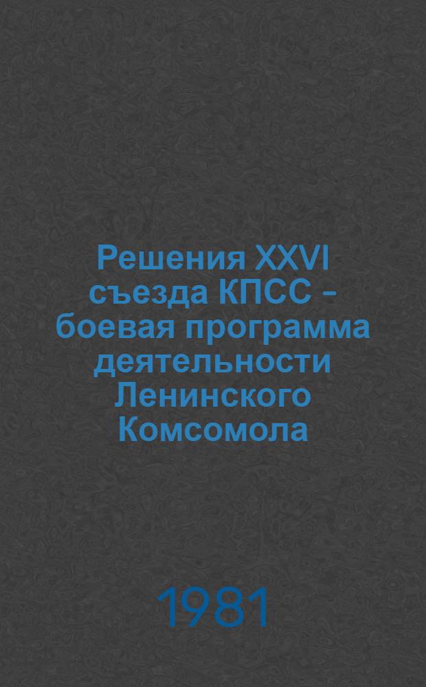 Решения XXVI съезда КПСС - боевая программа деятельности Ленинского Комсомола : (Материал в помощь комс. активу, пропагандистам, лекторам, докладчикам)