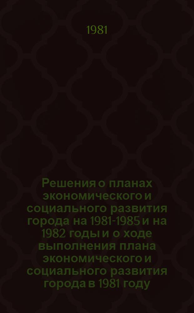 Решения о планах экономического и социального развития города на 1981-1985 и на 1982 годы и о ходе выполнения плана экономического и социального развития города в 1981 году. О бюджете города на 1982 год : [Материалы] (Девятая сессия гор. Совета нар. депутатов от 18 дек. 1981 г.)