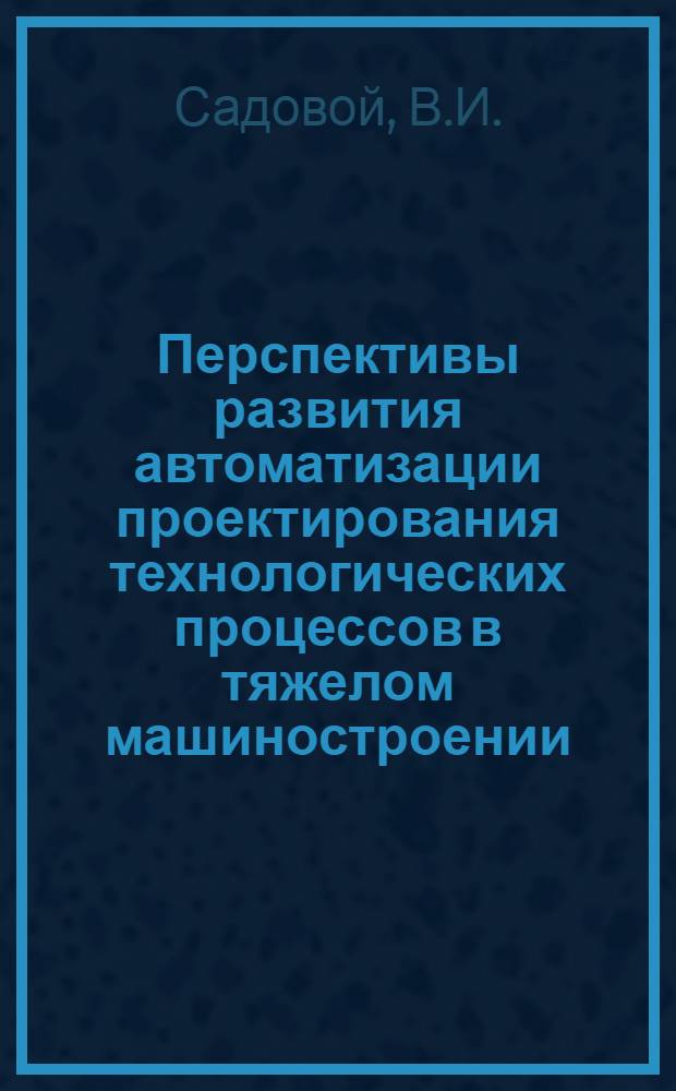 Перспективы развития автоматизации проектирования технологических процессов в тяжелом машиностроении : Обзор
