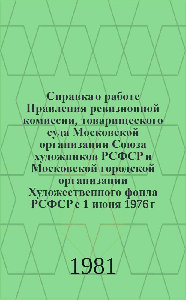 Справка о работе Правления ревизионной комиссии, товарищеского суда Московской организации Союза художников РСФСР и Московской городской организации Художественного фонда РСФСР с 1 июня 1976 г. по 15 января 1981 г. : Для делегатов отчет.-выбор. конф. МОСХ в мае 1981 г