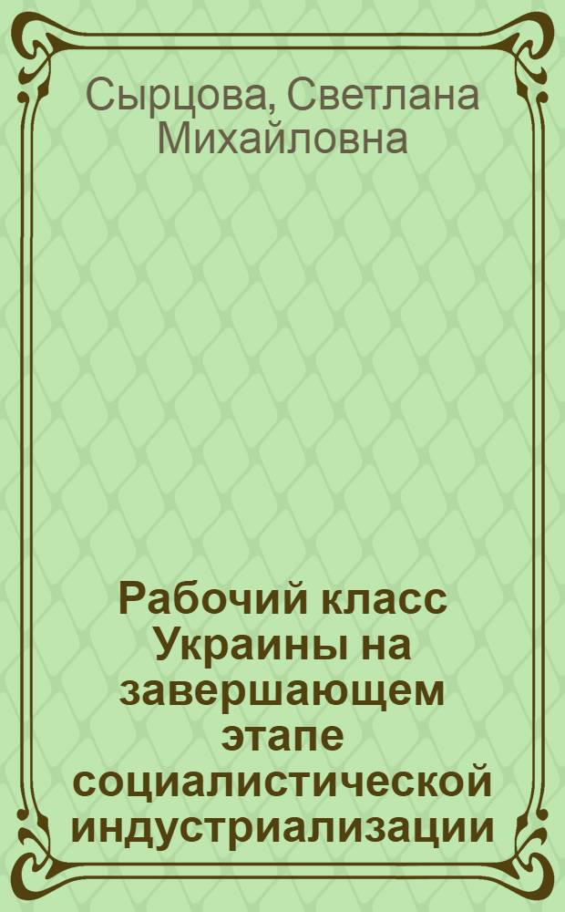 Рабочий класс Украины на завершающем этапе социалистической индустриализации : Автореф. дис. на соиск. учен. степ. д-ра ист. наук : (07.00.02)