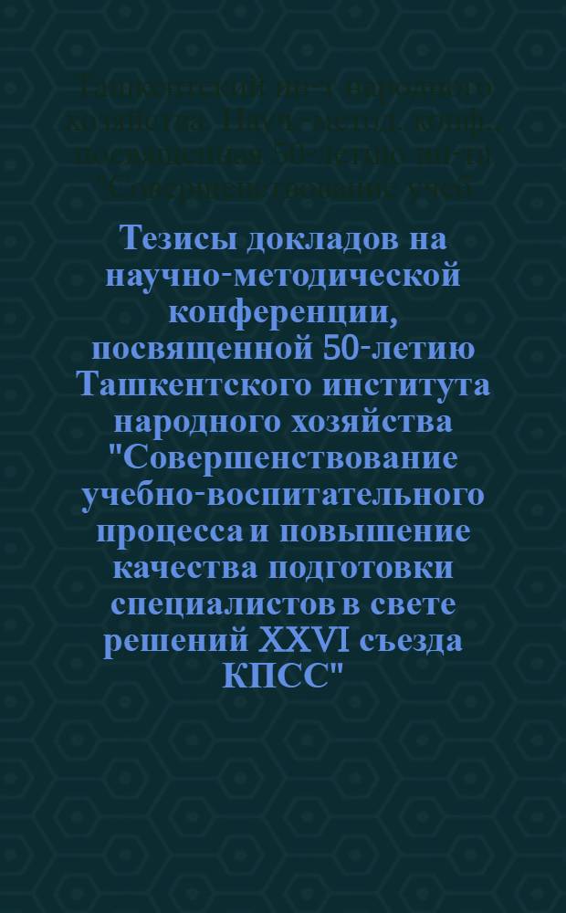 Тезисы докладов на научно-методической конференции, посвященной 50-летию Ташкентского института народного хозяйства "Совершенствование учебно-воспитательного процесса и повышение качества подготовки специалистов в свете решений XXVI съезда КПСС" (23-24 апреля 1981 г.)