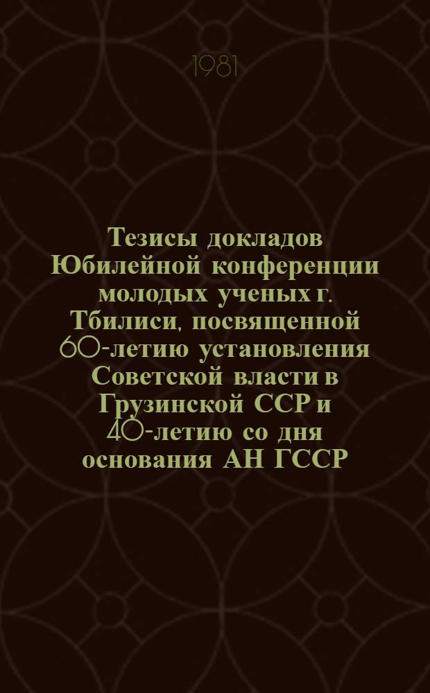 Тезисы докладов Юбилейной конференции молодых ученых г. Тбилиси, посвященной 60-летию установления Советской власти в Грузинской ССР и 40-летию со дня основания АН ГССР (с 20 по 25 апреля 1981 г.)
