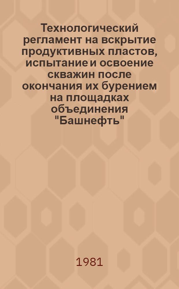 Технологический регламент на вскрытие продуктивных пластов, испытание и освоение скважин после окончания их бурением на площадках объединения "Башнефть" : (Руководство к испытанию и освоению скважин) : Утв. 10.11.81