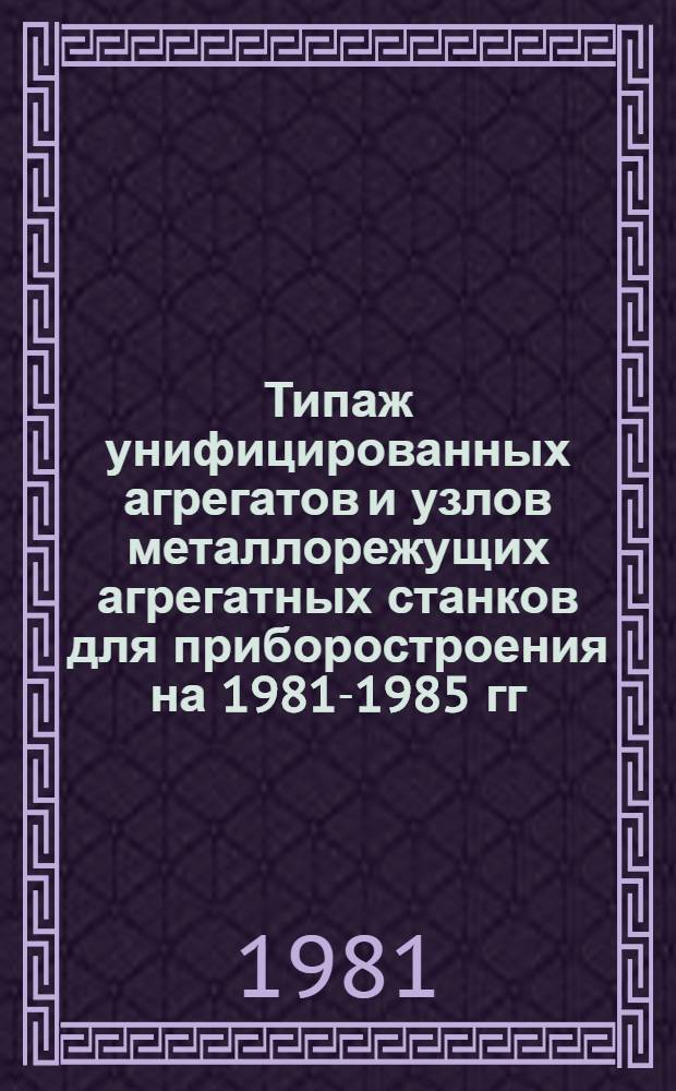 Типаж унифицированных агрегатов и узлов металлорежущих агрегатных станков для приборостроения на 1981-1985 гг.
