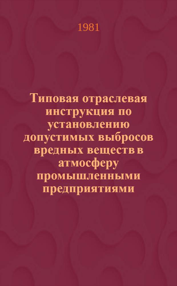 Типовая отраслевая инструкция по установлению допустимых выбросов вредных веществ в атмосферу промышленными предприятиями : (Временная) : Утв. Госкомгидрометом 30.10.81