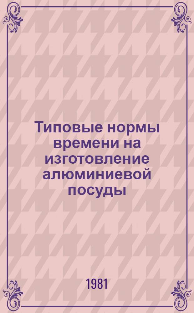 Типовые нормы времени на изготовление алюминиевой посуды : Утв. Гос. ком. СССР по труду и социал. вопр. и ВЦСПС 9.03.81