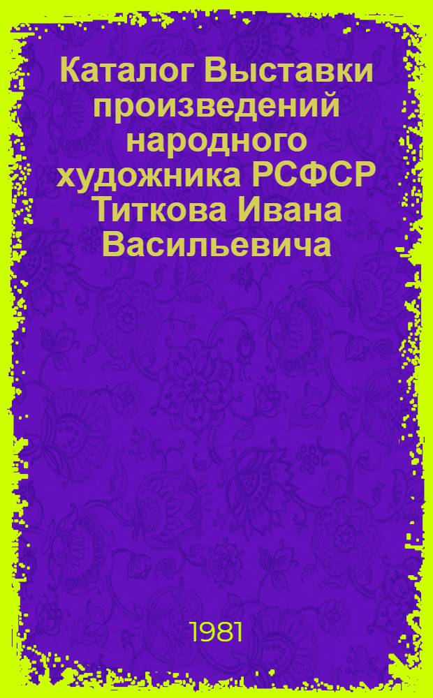 Каталог Выставки произведений народного художника РСФСР Титкова Ивана Васильевича, посвященной 75-летию со дня рождения и 55-летию творческой и общественной деятельности