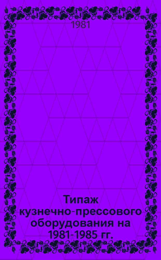 Типаж кузнечно-прессового оборудования на 1981-1985 гг. : Утв. М-вом станкостроит. и инструм. пром-сти 25.11.80