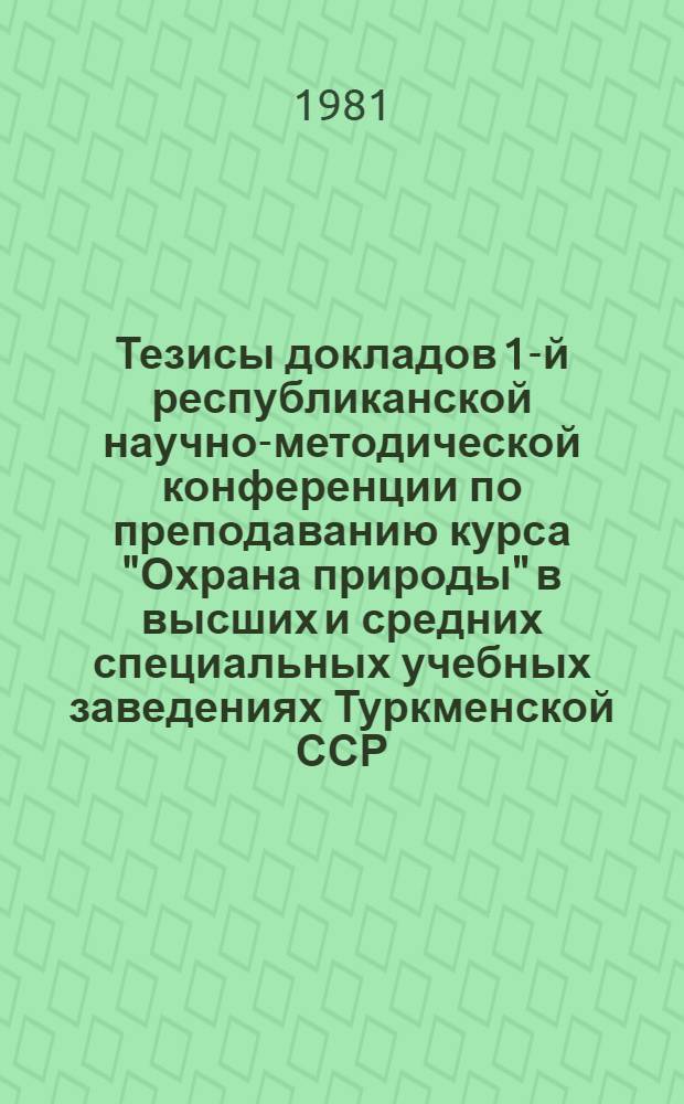 Тезисы докладов 1-й республиканской научно-методической конференции по преподаванию курса "Охрана природы" в высших и средних специальных учебных заведениях Туркменской ССР (19-20 марта 1981 г.)