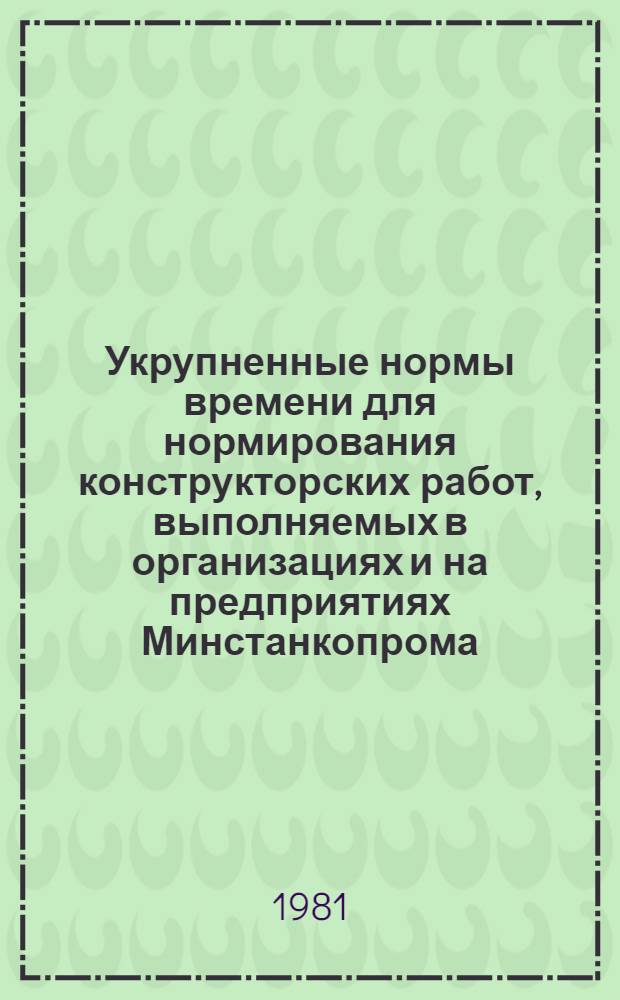 Укрупненные нормы времени для нормирования конструкторских работ, выполняемых в организациях и на предприятиях Минстанкопрома : Утв. 13.01.81