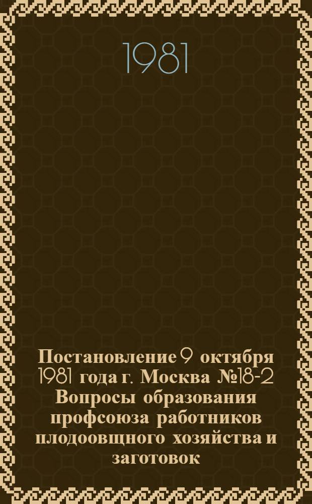 Постановление 9 октября 1981 года г. Москва № 18-2 Вопросы образования профсоюза работников плодоовщного хозяйства и заготовок : ... Секретариат