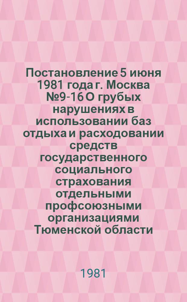 Постановление 5 июня 1981 года г. Москва № 9-16 О грубых нарушениях в использовании баз отдыха и расходовании средств государственного социального страхования отдельными профсоюзными организациями Тюменской области