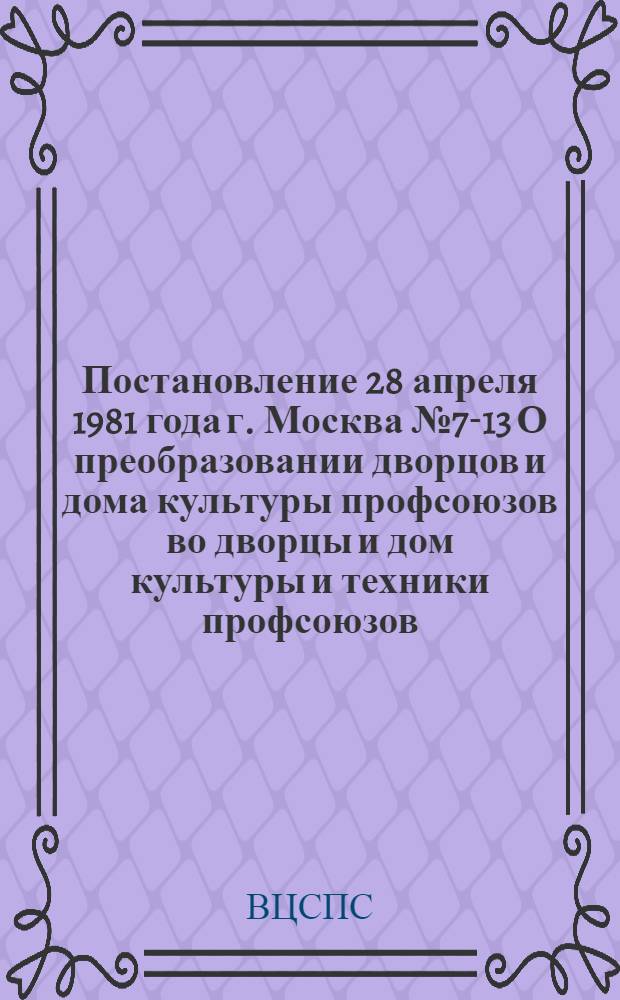 Постановление 28 апреля 1981 года г. Москва № 7-13 О преобразовании дворцов и дома культуры профсоюзов во дворцы и дом культуры и техники профсоюзов