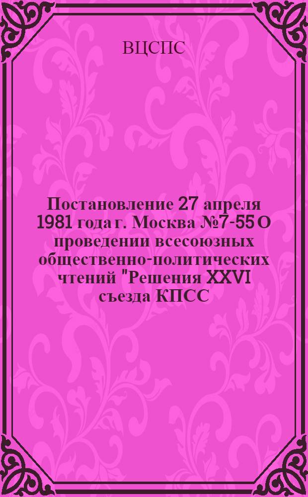 Постановление 27 апреля 1981 года г. Москва № 7-55 О проведении всесоюзных общественно-политических чтений "Решения XXVI съезда КПСС - в жизнь"