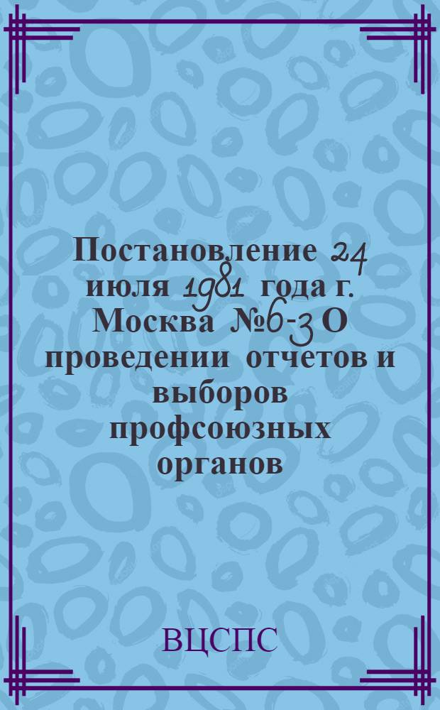 Постановление 24 июля 1981 года г. Москва № 6-3 О проведении отчетов и выборов профсоюзных органов
