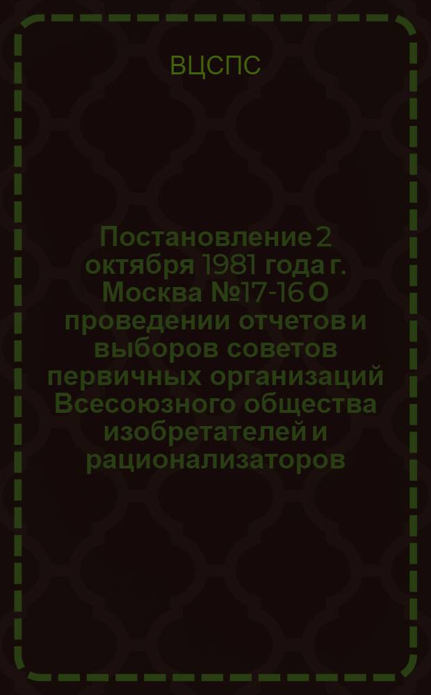 Постановление 2 октября 1981 года г. Москва № 17-16 О проведении отчетов и выборов советов первичных организаций Всесоюзного общества изобретателей и рационализаторов