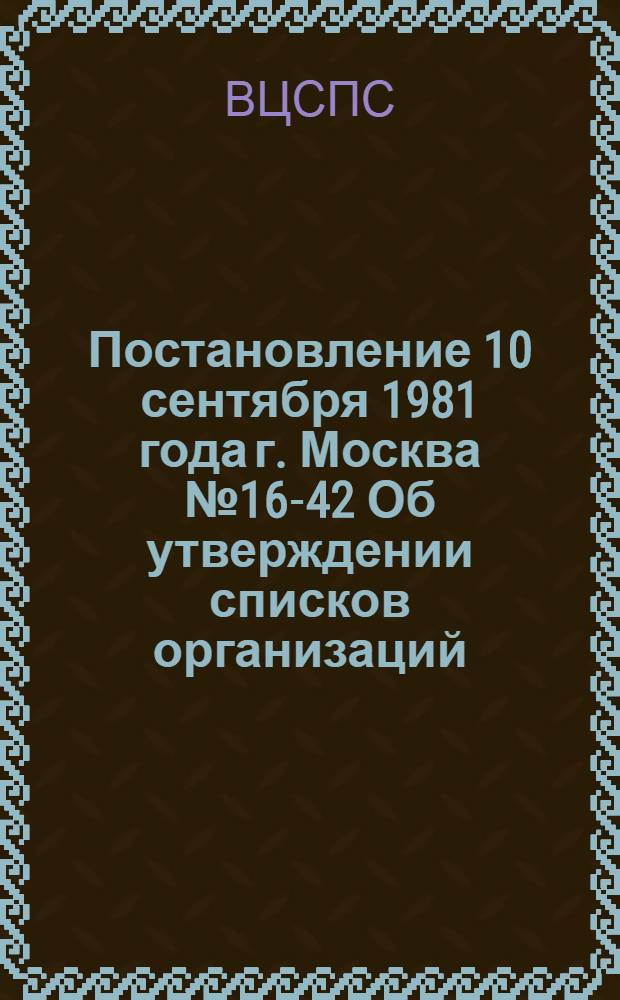 Постановление 10 сентября 1981 года г. Москва № 16-42 Об утверждении списков организаций, документы которых передаются на хранение в Центральный архив ВЦСПС