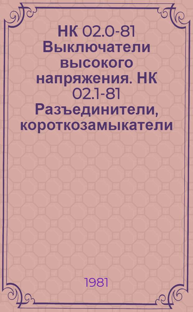 НК 02.0-81 Выключатели высокого напряжения. НК 02.1-81 Разъединители, короткозамыкатели, отделители, заземлители. НК 02.2-81 Контакторы, реверсоры, переключатели. НК 02.3-81 Приводы к коммутационным аппаратам высокого напряжения. НК 02.4-81 Измерительные трансформаторы. НК 02.5-81 Защитные аппараты высокого напряжения. НК 02.6-81 Комплектные распределительные устройства. НК 02.7-81 Аппараты высокого напряжения взрывозащищенные. НК 02.8-81 Шинные опоры, штанги оперативные, токоприемники : Номенклатур. каталог (Взамен НС 02.001-78)