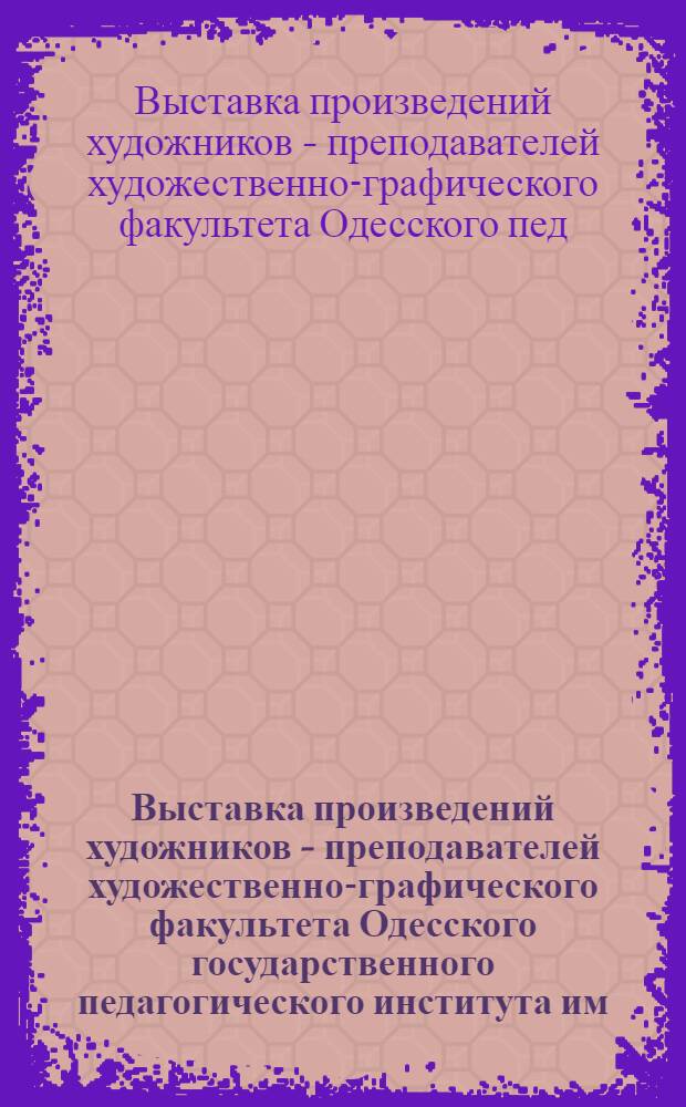 Выставка произведений художников - преподавателей художественно-графического факультета Одесского государственного педагогического института им. К.Д. Ушинского : (К 60-летию со дня основания ин-та) : Живопись, графика, скульптура, театр.-декор. и прикл. искусство : Каталог